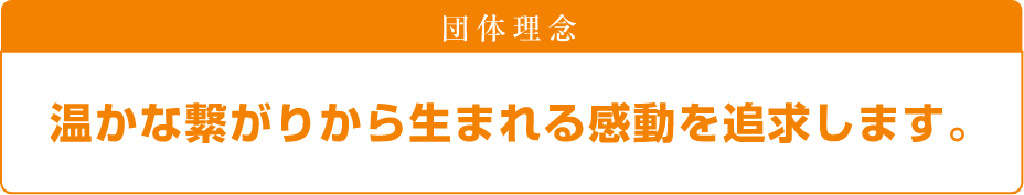 団体理念 温かな繋がりから生まれる感動を追求します。